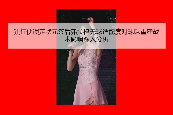 独行侠锁定状元签后弗拉格无球适配度对球队重建战术影响深入分析