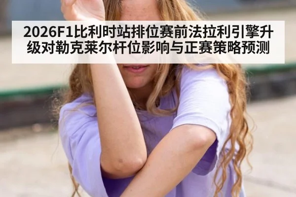 2026F1比利时站排位赛前法拉利引擎升级对勒克莱尔杆位影响与正赛策略预测