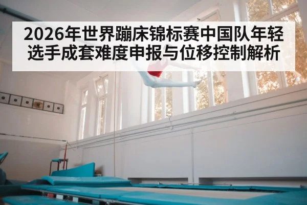 2026年世界蹦床锦标赛中国队年轻选手成套难度申报与位移控制解析